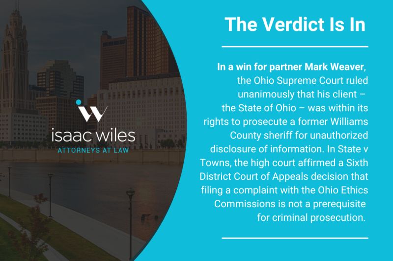 The Verdict is in, In a win for partner Mark Weaver the Ohio Supreme Court ruled unanimously that his client - the State of Ohio 0 was within its rights to prosecute a former Williams County sheriff for unauthorized disclosure of information. In State v Towns, the high court affirmed a Sixth District Court of Appeals decision that filing a complaint with the Ohio Ethics Commissions is not a prerequisite for criminal prosecution.