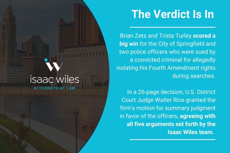 The Verdict Is In 1 Brian Zets & Trista Turley scored a big win for the City of Springfield and two police officers who were sued by a convicted criminal for allegedly violating his Forth Amendments rights during searches. In a 26-page decision, U.S. District Court Judge Walter Rice grated the firm's motion for a summary judgement in favor of the officers, agreeing with all five arguments set forth by the Isaac Wiles team.